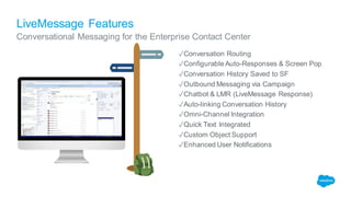 LiveMessage Features
✓Conversation Routing
✓Configurable Auto-Responses & Screen Pop
✓Conversation History Saved to SF
✓Outbound Messaging via Campaign
✓Chatbot & LMR (LiveMessage Response)
✓Auto-linking Conversation History
✓Omni-Channel Integration
✓Quick Text Integrated
✓Custom Object Support
✓Enhanced User Notifications
Conversational Messaging for the Enterprise Contact Center
 