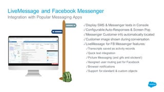 LiveMessage and Facebook Messenger
Integration with Popular Messaging Apps
✓Display SMS & Messenger texts in Console
✓Configurable Auto-Responses & Screen Pop
✓Messenger Customer info automatically located
✓Customer image shown during conversation
✓LiveMessage for FB Messenger features:
✓Transcripts saved as activity records
✓Quick text integration
✓Picture Messaging (and gifs and stickers!)
✓Assigned user routing just for Facebook
✓Browser notifications
✓Support for standard & custom objects
 