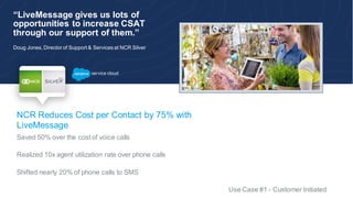 “LiveMessage gives us lots of
opportunities to increase CSAT
through our support of them.”
Doug Jones, Director of Support & Services at NCR Silver
NCR Reduces Cost per Contact by 75% with
LiveMessage
Saved 50% over the cost of voice calls
Realized 10x agent utilization rate over phone calls
Shifted nearly 20% of phone calls to SMS
Use Case #1 - Customer Initiated
c
 