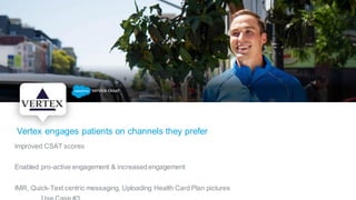 Vertex engages patients on channels they prefer
Improved CSAT scores
Enabled pro-active engagement & increasedengagement
IMR, Quick-Text centric messaging, Uploading Health Card Plan pictures
 