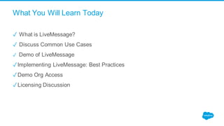 What You Will Learn Today
✓ What is LiveMessage?
✓ Discuss Common Use Cases
✓ Demo of LiveMessage
✓Implementing LiveMessage: Best Practices
✓Demo Org Access
✓Licensing Discussion
 