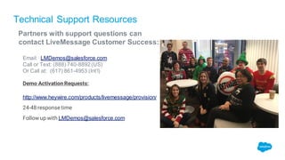 Technical Support Resources
Partners with support questions can
contact LiveMessage Customer Success:
Email: LMDemos@salesforce.com
Call or Text: (888) 740-8892(US)
Or Call at: (617) 861-4953 (Int’l)
Demo Activation Requests:
http://www.heywire.com/products/livemessage/provision/
24-48 response time
Follow up with LMDemos@salesforce.com
 