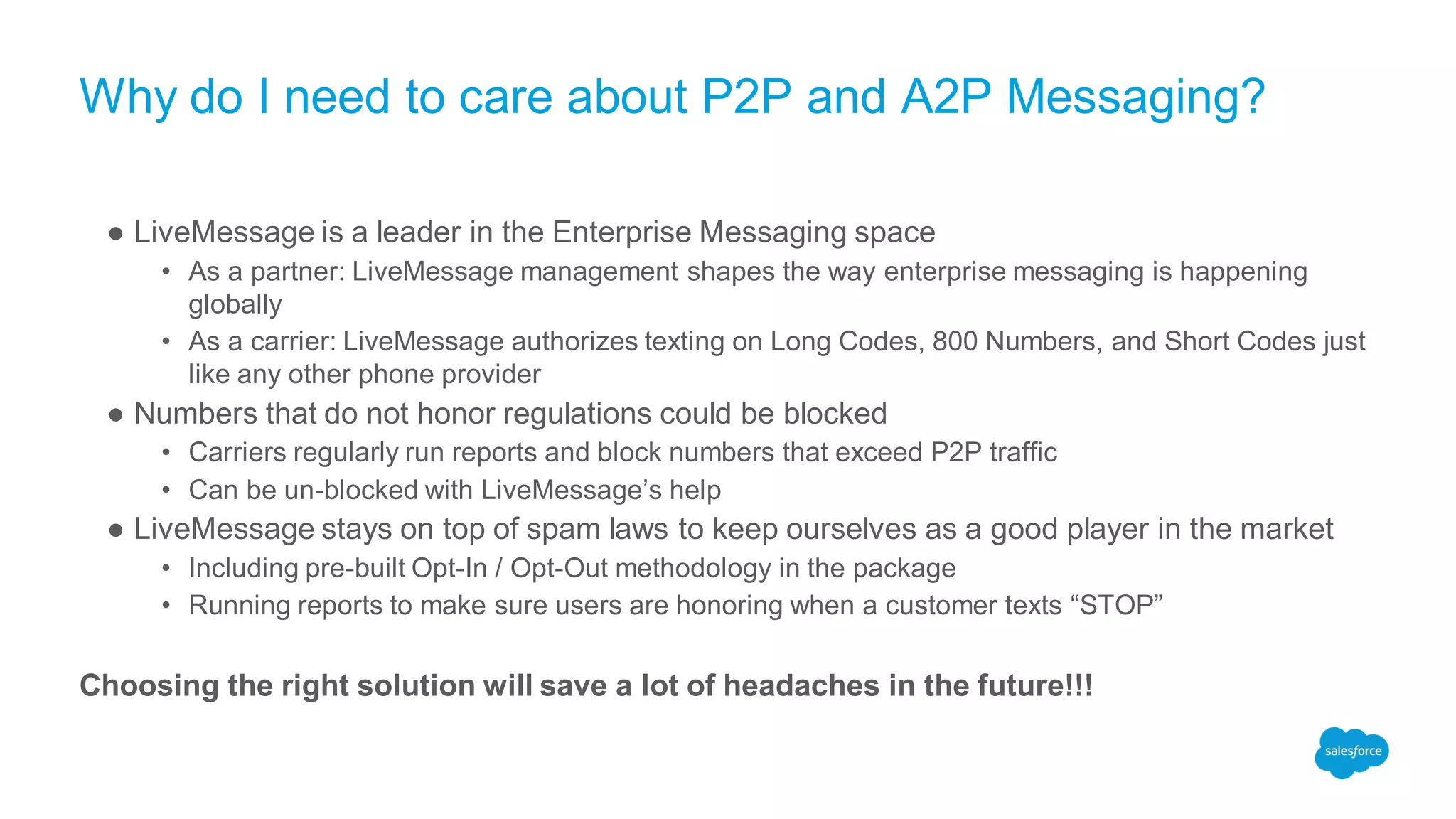 Why do I need to care about P2P and A2P Messaging?
● LiveMessage is a leader in the Enterprise Messaging space
• As a partner: LiveMessage management shapes the way enterprise messaging is happening
globally
• As a carrier: LiveMessage authorizes texting on Long Codes, 800 Numbers, and Short Codes just
like any other phone provider
● Numbers that do not honor regulations could be blocked
• Carriers regularly run reports and block numbers that exceed P2P traffic
• Can be un-blocked with LiveMessage’s help
● LiveMessage stays on top of spam laws to keep ourselves as a good player in the market
• Including pre-built Opt-In / Opt-Out methodology in the package
• Running reports to make sure users are honoring when a customer texts “STOP”
Choosing the right solution will save a lot of headaches in the future!!!
 