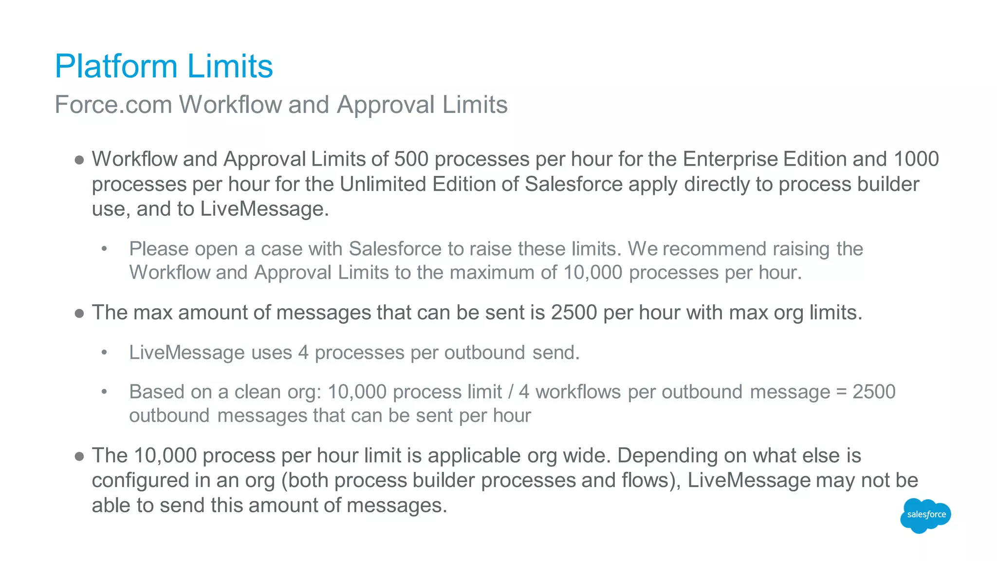 Platform Limits
● Workflow and Approval Limits of 500 processes per hour for the Enterprise Edition and 1000
processes per hour for the Unlimited Edition of Salesforce apply directly to process builder
use, and to LiveMessage.
• Please open a case with Salesforce to raise these limits. We recommend raising the
Workflow and Approval Limits to the maximum of 10,000 processes per hour.
● The max amount of messages that can be sent is 2500 per hour with max org limits.
• LiveMessage uses 4 processes per outbound send.
• Based on a clean org: 10,000 process limit / 4 workflows per outbound message = 2500
outbound messages that can be sent per hour
● The 10,000 process per hour limit is applicable org wide. Depending on what else is
configured in an org (both process builder processes and flows), LiveMessage may not be
able to send this amount of messages.
Force.com Workflow and Approval Limits
 