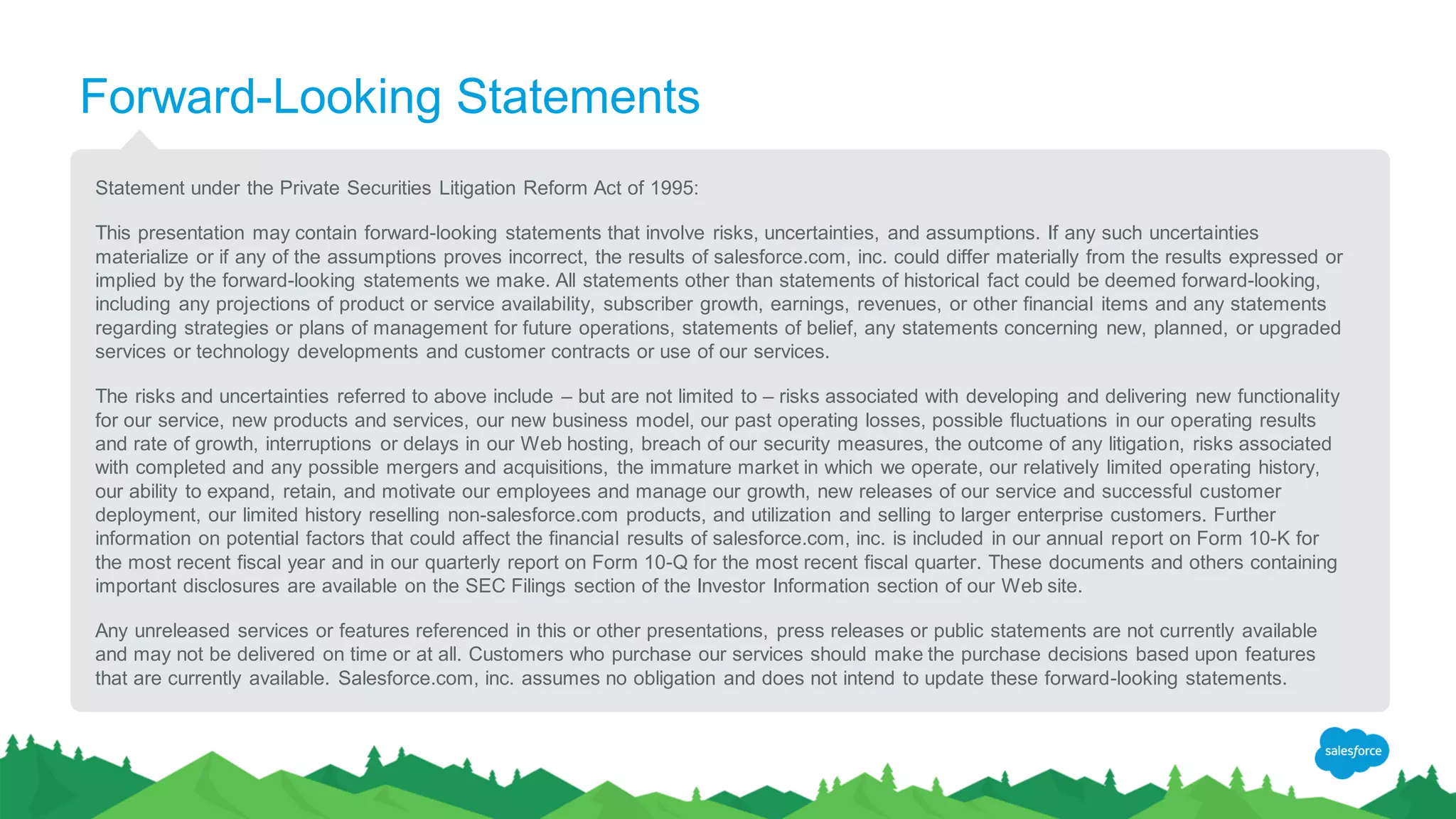 Forward-Looking Statements
Statement under the Private Securities Litigation Reform Act of 1995:
This presentation may contain forward-looking statements that involve risks, uncertainties, and assumptions. If any such uncertainties
materialize or if any of the assumptions proves incorrect, the results of salesforce.com, inc. could differ materially from the results expressed or
implied by the forward-looking statements we make. All statements other than statements of historical fact could be deemed forward-looking,
including any projections of product or service availability, subscriber growth, earnings, revenues, or other financial items and any statements
regarding strategies or plans of management for future operations, statements of belief, any statements concerning new, planned, or upgraded
services or technology developments and customer contracts or use of our services.
The risks and uncertainties referred to above include – but are not limited to – risks associated with developing and delivering new functionality
for our service, new products and services, our new business model, our past operating losses, possible fluctuations in our operating results
and rate of growth, interruptions or delays in our Web hosting, breach of our security measures, the outcome of any litigation, risks associated
with completed and any possible mergers and acquisitions, the immature market in which we operate, our relatively limited operating history,
our ability to expand, retain, and motivate our employees and manage our growth, new releases of our service and successful customer
deployment, our limited history reselling non-salesforce.com products, and utilization and selling to larger enterprise customers. Further
information on potential factors that could affect the financial results of salesforce.com, inc. is included in our annual report on Form 10-K for
the most recent fiscal year and in our quarterly report on Form 10-Q for the most recent fiscal quarter. These documents and others containing
important disclosures are available on the SEC Filings section of the Investor Information section of our Web site.
Any unreleased services or features referenced in this or other presentations, press releases or public statements are not currently available
and may not be delivered on time or at all. Customers who purchase our services should make the purchase decisions based upon features
that are currently available. Salesforce.com, inc. assumes no obligation and does not intend to update these forward-looking statements.
 