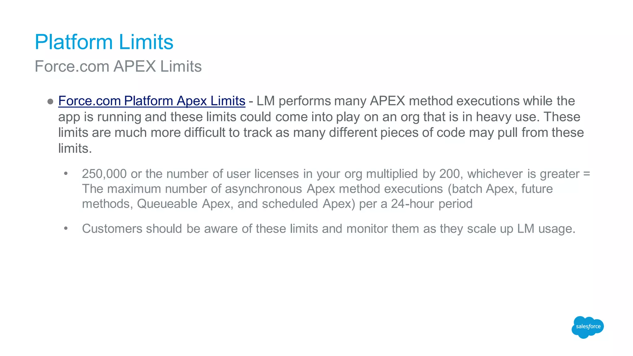 Platform Limits
● Force.com Platform Apex Limits - LM performs many APEX method executions while the
app is running and these limits could come into play on an org that is in heavy use. These
limits are much more difficult to track as many different pieces of code may pull from these
limits.
• 250,000 or the number of user licenses in your org multiplied by 200, whichever is greater =
The maximum number of asynchronous Apex method executions (batch Apex, future
methods, Queueable Apex, and scheduled Apex) per a 24-hour period
• Customers should be aware of these limits and monitor them as they scale up LM usage.
Force.com APEX Limits
 