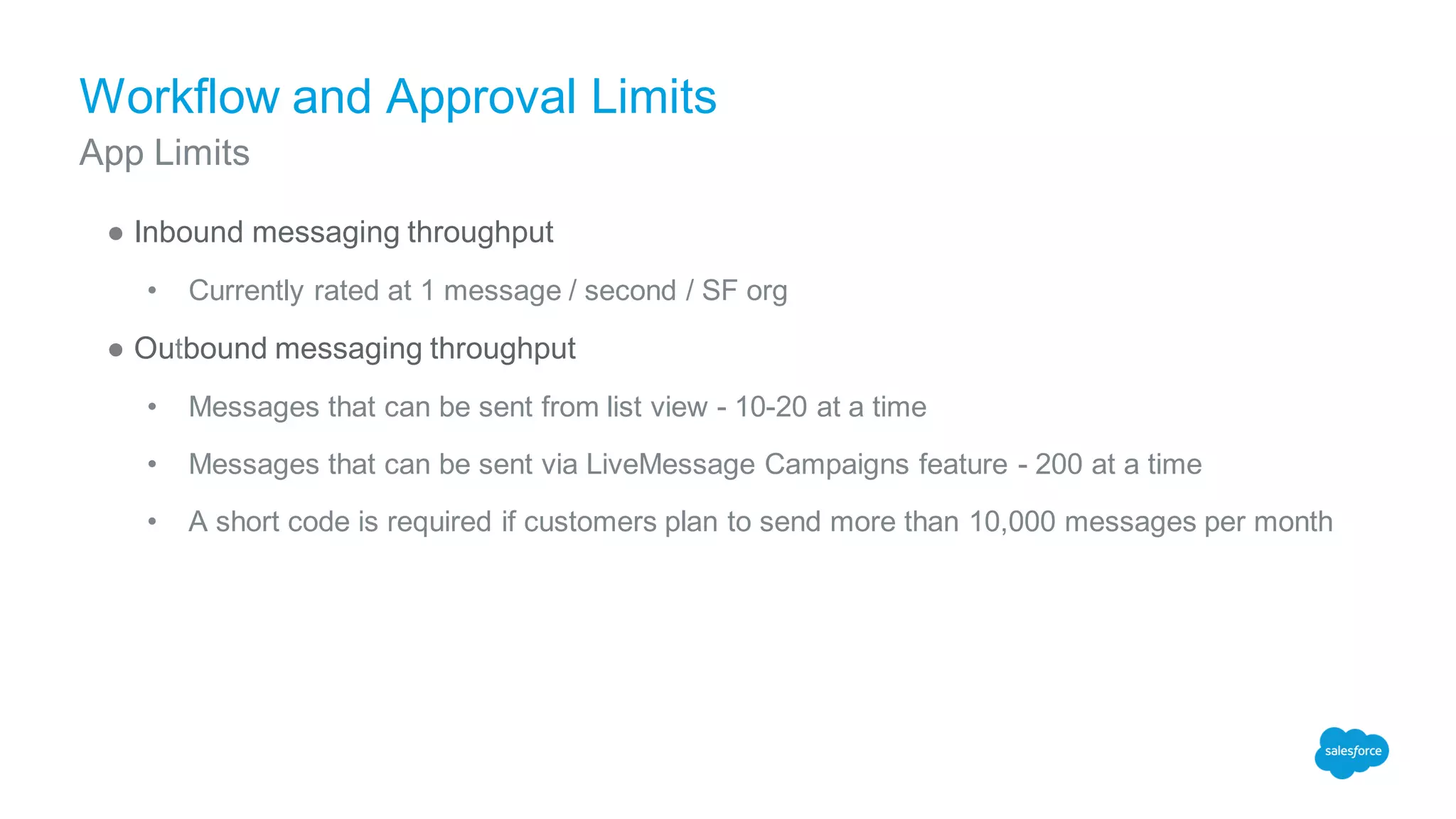 Workflow and Approval Limits
● Inbound messaging throughput
• Currently rated at 1 message / second / SF org
● Outbound messaging throughput
• Messages that can be sent from list view - 10-20 at a time
• Messages that can be sent via LiveMessage Campaigns feature - 200 at a time
• A short code is required if customers plan to send more than 10,000 messages per month
App Limits
 