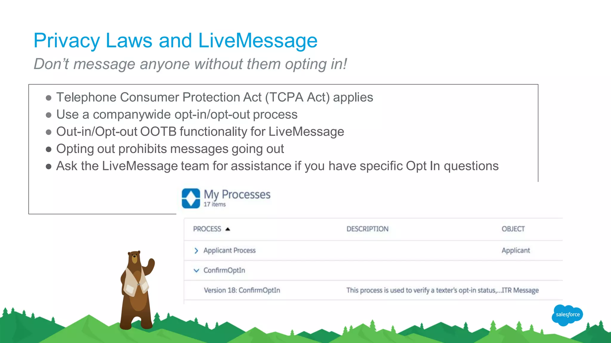 Privacy Laws and LiveMessage
Don’t message anyone without them opting in!
● Telephone Consumer Protection Act (TCPA Act) applies
● Use a companywide opt-in/opt-out process
● Out-in/Opt-out OOTB functionality for LiveMessage
● Opting out prohibits messages going out
● Ask the LiveMessage team for assistance if you have specific Opt In questions
 