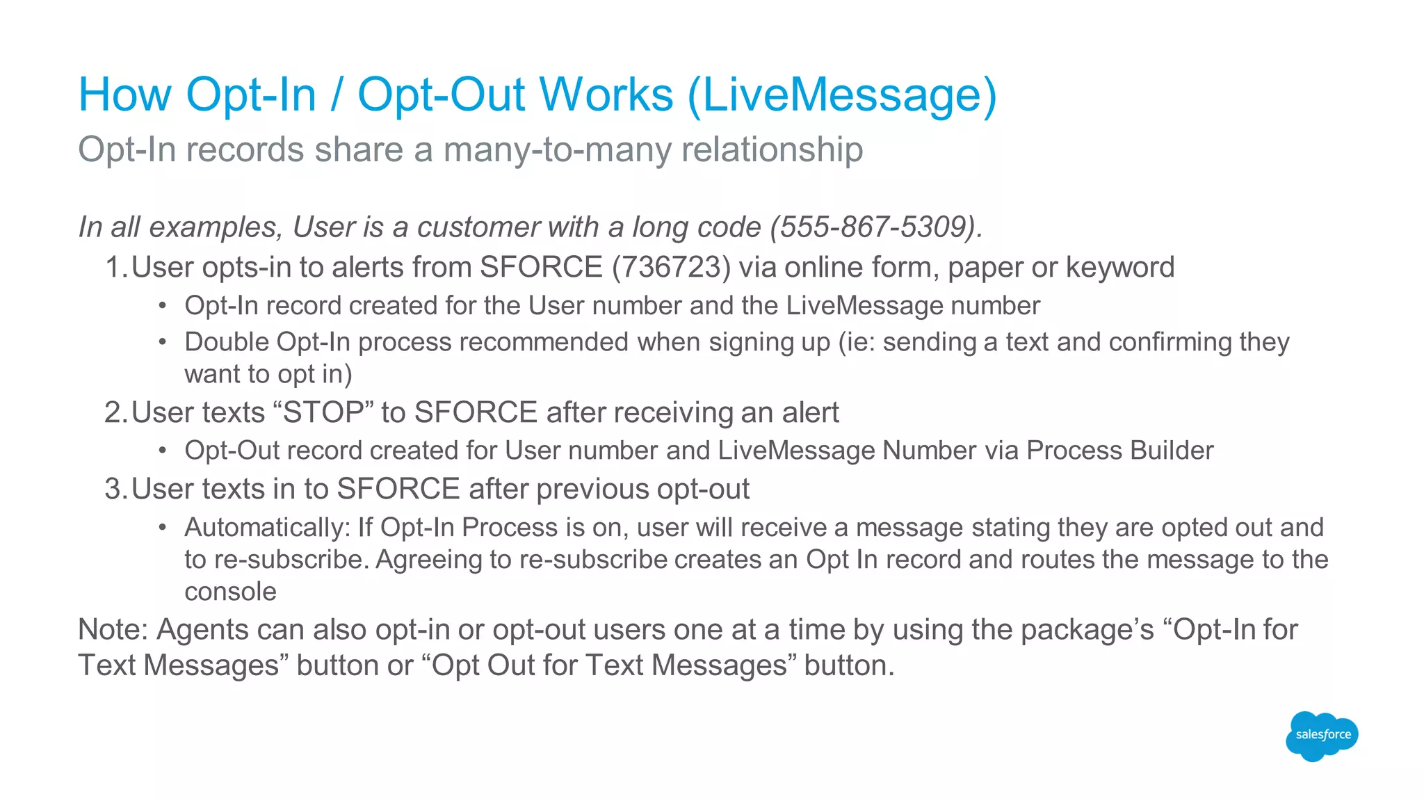 How Opt-In / Opt-Out Works (LiveMessage)
In all examples, User is a customer with a long code (555-867-5309).
1.User opts-in to alerts from SFORCE (736723) via online form, paper or keyword
• Opt-In record created for the User number and the LiveMessage number
• Double Opt-In process recommended when signing up (ie: sending a text and confirming they
want to opt in)
2.User texts “STOP” to SFORCE after receiving an alert
• Opt-Out record created for User number and LiveMessage Number via Process Builder
3.User texts in to SFORCE after previous opt-out
• Automatically: If Opt-In Process is on, user will receive a message stating they are opted out and
to re-subscribe. Agreeing to re-subscribe creates an Opt In record and routes the message to the
console
Note: Agents can also opt-in or opt-out users one at a time by using the package’s “Opt-In for
Text Messages” button or “Opt Out for Text Messages” button.
Opt-In records share a many-to-many relationship
 