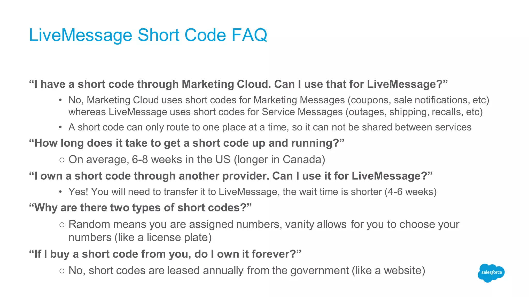 LiveMessage Short Code FAQ
“I have a short code through Marketing Cloud. Can I use that for LiveMessage?”
• No, Marketing Cloud uses short codes for Marketing Messages (coupons, sale notifications, etc)
whereas LiveMessage uses short codes for Service Messages (outages, shipping, recalls, etc)
• A short code can only route to one place at a time, so it can not be shared between services
“How long does it take to get a short code up and running?”
○ On average, 6-8 weeks in the US (longer in Canada)
“I own a short code through another provider. Can I use it for LiveMessage?”
• Yes! You will need to transfer it to LiveMessage, the wait time is shorter (4-6 weeks)
“Why are there two types of short codes?”
○ Random means you are assigned numbers, vanity allows for you to choose your
numbers (like a license plate)
“If I buy a short code from you, do I own it forever?”
○ No, short codes are leased annually from the government (like a website)
 
