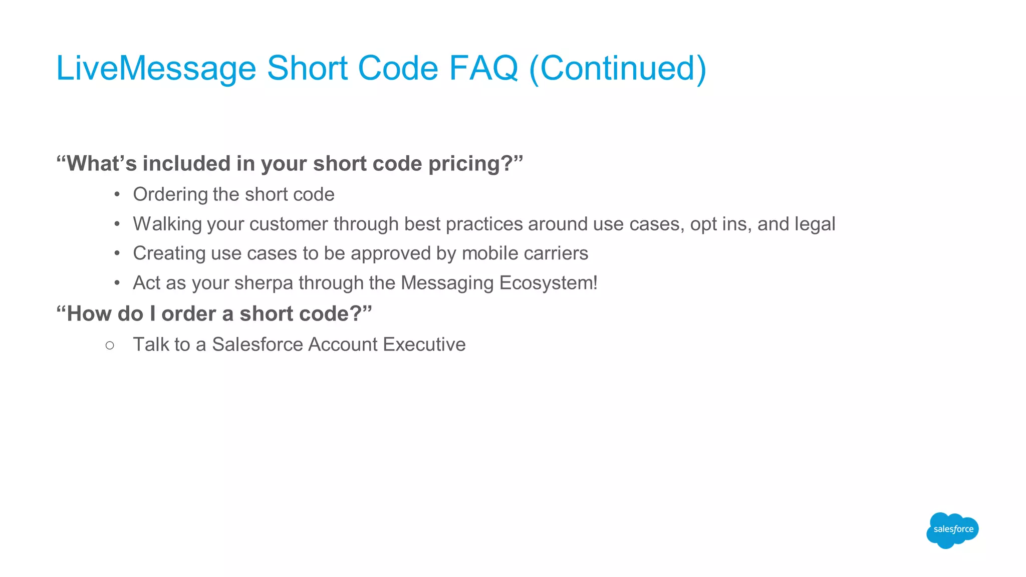 LiveMessage Short Code FAQ (Continued)
“What’s included in your short code pricing?”
• Ordering the short code
• Walking your customer through best practices around use cases, opt ins, and legal
• Creating use cases to be approved by mobile carriers
• Act as your sherpa through the Messaging Ecosystem!
“How do I order a short code?”
○ Talk to a Salesforce Account Executive
 