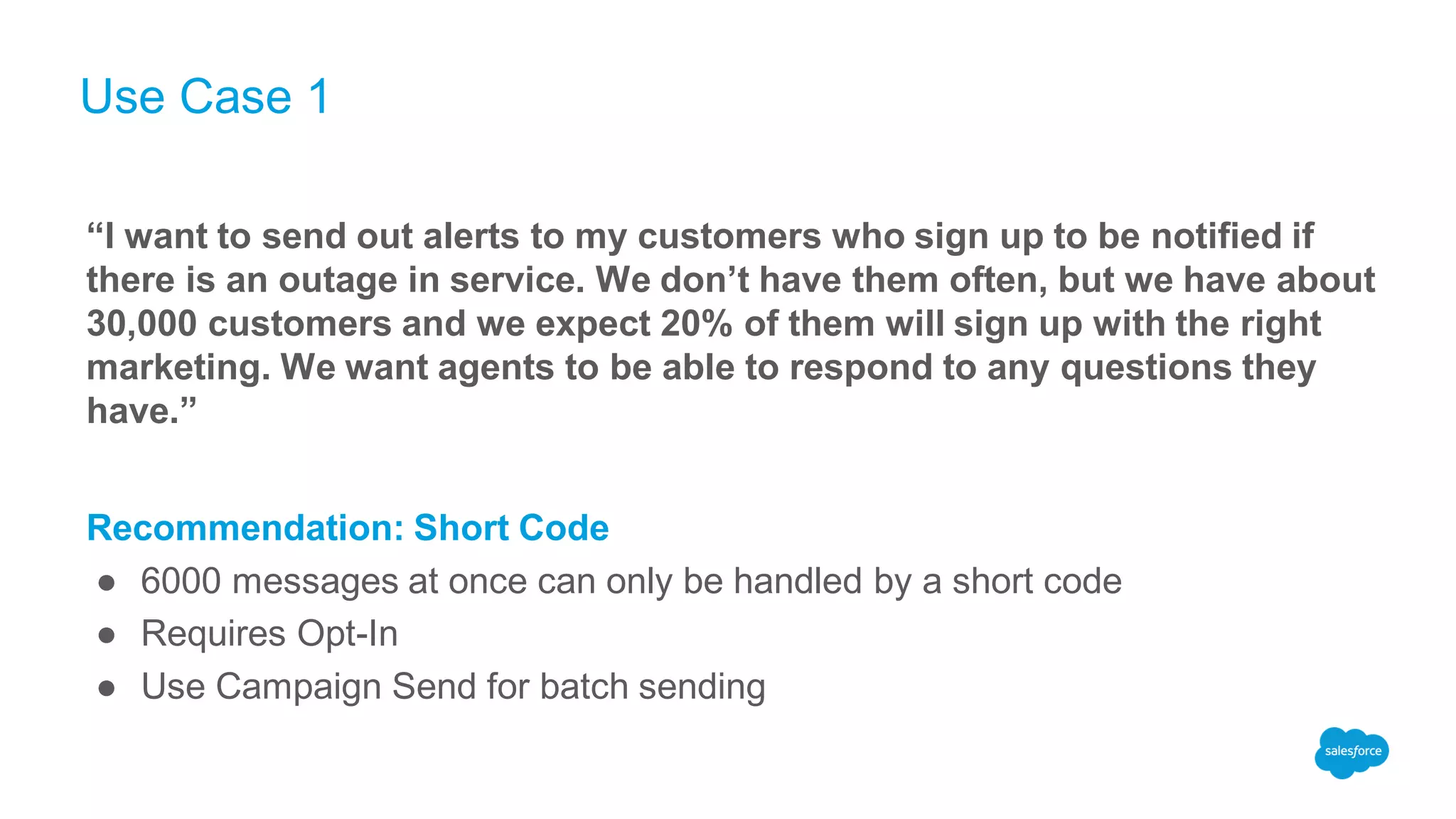 Use Case 1
“I want to send out alerts to my customers who sign up to be notified if
there is an outage in service. We don’t have them often, but we have about
30,000 customers and we expect 20% of them will sign up with the right
marketing. We want agents to be able to respond to any questions they
have.”
Recommendation: Short Code
● 6000 messages at once can only be handled by a short code
● Requires Opt-In
● Use Campaign Send for batch sending
 