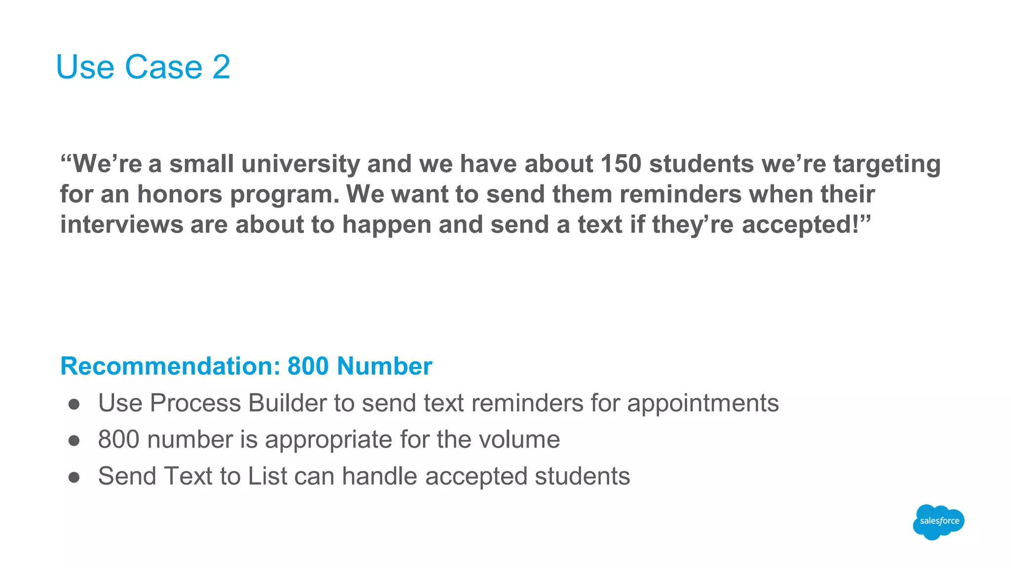 Use Case 2
“We’re a small university and we have about 150 students we’re targeting
for an honors program. We want to send them reminders when their
interviews are about to happen and send a text if they’re accepted!”
Recommendation: 800 Number
● Use Process Builder to send text reminders for appointments
● 800 number is appropriate for the volume
● Send Text to List can handle accepted students
 