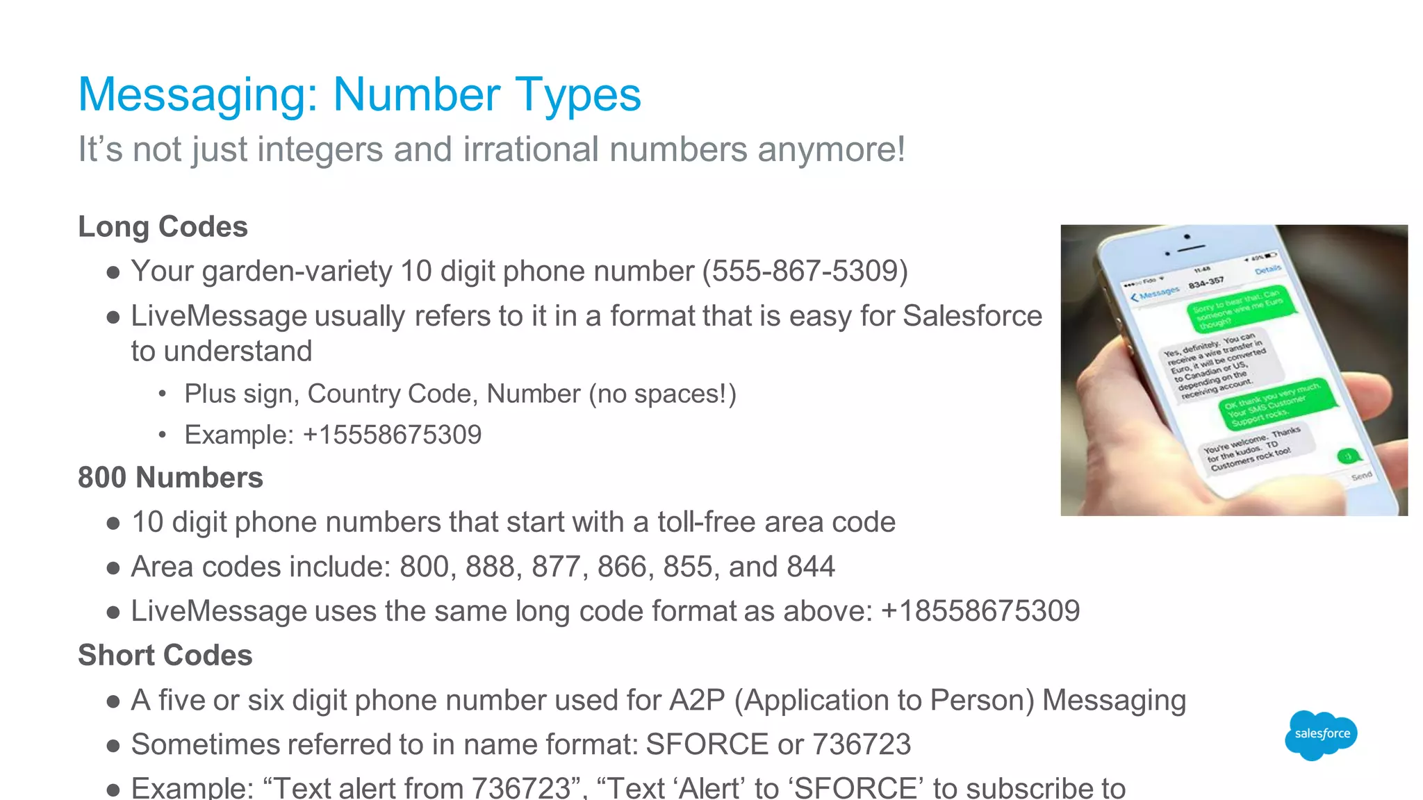Messaging: Number Types
Long Codes
● Your garden-variety 10 digit phone number (555-867-5309)
● LiveMessage usually refers to it in a format that is easy for Salesforce
to understand
• Plus sign, Country Code, Number (no spaces!)
• Example: +15558675309
800 Numbers
● 10 digit phone numbers that start with a toll-free area code
● Area codes include: 800, 888, 877, 866, 855, and 844
● LiveMessage uses the same long code format as above: +18558675309
Short Codes
● A five or six digit phone number used for A2P (Application to Person) Messaging
● Sometimes referred to in name format: SFORCE or 736723
● Example: “Text alert from 736723”, “Text ‘Alert’ to ‘SFORCE’ to subscribe to
It’s not just integers and irrational numbers anymore!
 