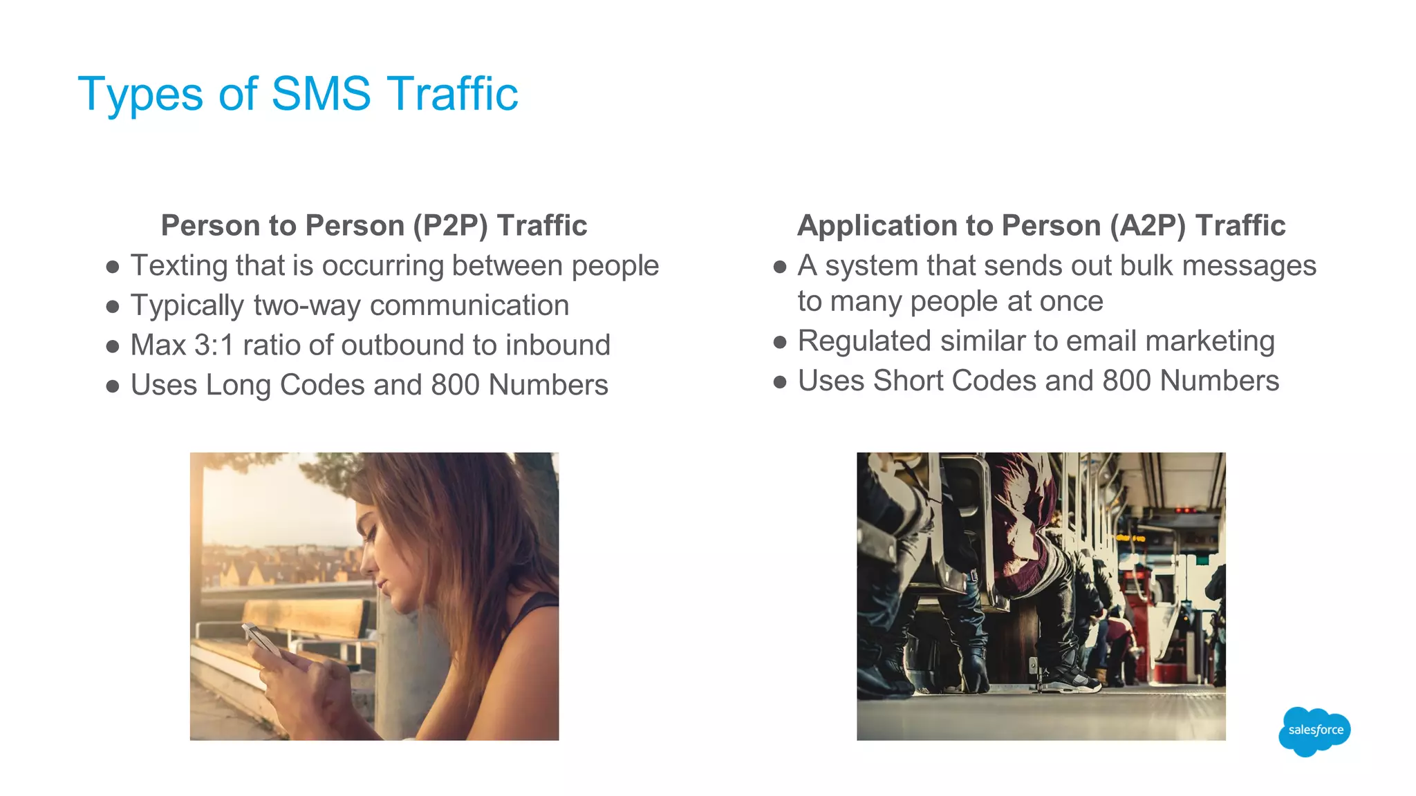 Types of SMS Traffic
Person to Person (P2P) Traffic
● Texting that is occurring between people
● Typically two-way communication
● Max 3:1 ratio of outbound to inbound
● Uses Long Codes and 800 Numbers
Application to Person (A2P) Traffic
● A system that sends out bulk messages
to many people at once
● Regulated similar to email marketing
● Uses Short Codes and 800 Numbers
 