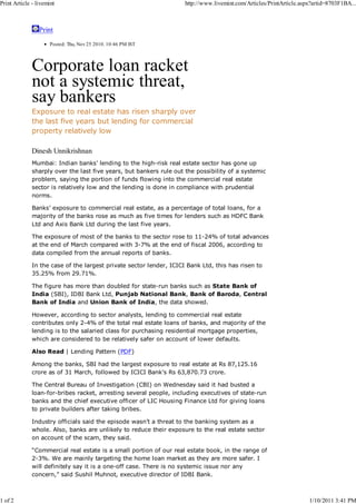 Print Article - livemint                                             http://www.livemint.com/Articles/PrintArticle.aspx?artid=8703F1BA...



                 Print
                     Posted: Thu, Nov 25 2010. 10:46 PM IST



              Corporate loan racket
              not a systemic threat,
              say bankers
              Exposure to real estate has risen sharply over
              the last five years but lending for commercial
              property relatively low

              Dinesh Unnikrishnan
              Mumbai: Indian banks’ lending to the high-risk real estate sector has gone up
              sharply over the last five years, but bankers rule out the possibility of a systemic
              problem, saying the portion of funds flowing into the commercial real estate
              sector is relatively low and the lending is done in compliance with prudential
              norms.

              Banks’ exposure to commercial real estate, as a percentage of total loans, for a
              majority of the banks rose as much as five times for lenders such as HDFC Bank
              Ltd and Axis Bank Ltd during the last five years.

              The exposure of most of the banks to the sector rose to 11-24% of total advances
              at the end of March compared with 3-7% at the end of fiscal 2006, according to
              data compiled from the annual reports of banks.

              In the case of the largest private sector lender, ICICI Bank Ltd, this has risen to
              35.25% from 29.71%.

              The figure has more than doubled for state-run banks such as State Bank of
              India (SBI), IDBI Bank Ltd, Punjab National Bank, Bank of Baroda, Central
              Bank of India and Union Bank of India, the data showed.

              However, according to sector analysts, lending to commercial real estate
              contributes only 2-4% of the total real estate loans of banks, and majority of the
              lending is to the salaried class for purchasing residential mortgage properties,
              which are considered to be relatively safer on account of lower defaults.

              Also Read | Lending Pattern (PDF)

              Among the banks, SBI had the largest exposure to real estate at Rs 87,125.16
              crore as of 31 March, followed by ICICI Bank’s Rs 63,870.73 crore.

              The Central Bureau of Investigation (CBI) on Wednesday said it had busted a
              loan-for-bribes racket, arresting several people, including executives of state-run
              banks and the chief executive officer of LIC Housing Finance Ltd for giving loans
              to private builders after taking bribes.

              Industry officials said the episode wasn’t a threat to the banking system as a
              whole. Also, banks are unlikely to reduce their exposure to the real estate sector
              on account of the scam, they said.

              “Commercial real estate is a small portion of our real estate book, in the range of
              2-3%. We are mainly targeting the home loan market as they are more safer. I
              will definitely say it is a one-off case. There is no systemic issue nor any
              concern,” said Sushil Muhnot, executive director of IDBI Bank.



1 of 2                                                                                                                1/10/2011 3:41 PM
 