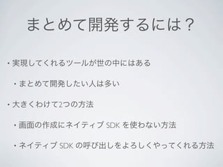 まとめて開発するには？

•   実現してくれるツールが世の中にはある

    •   まとめて開発したい人は多い

•   大きくわけて2つの方法

    •   画面の作成にネイティブ SDK を使わない方法

    •   ネイティブ SDK の呼び出しをよろしくやってくれる方法
 