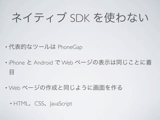 ネイティブ SDK を使わない

• 代表的なツールは        PhoneGap

• iPhone   と Android で Web ページの表示は同じことに着
 目

• Web   ページの作成と同じように画面を作る

 • HTML、CSS、JavaScript
 