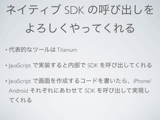 ネイティブ SDK の呼び出しを
         よろしくやってくれる
• 代表的なツールは Titanium


• JavaScript   で実装すると内部で SDK を呼び出してくれる

• JavaScript   で画面を作成するコードを書いたら、iPhone/
 Android それぞれにあわせて SDK を呼び出して実現し
 てくれる
 