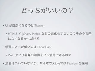 どっちがいいの？

•   UI が自然になるのは Titanium

    •   HTML5 や jQuery Mobile などの進化もすごいのでそのうち差
        はなくなるかもだけど

•   学習コストが低いのは PhoneGap

    •   Web アプリ開発の知識をフル活用できるので

•   決着はついていないが、サイボウズLiveでは Titanium を採用
 