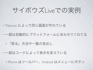 サイボウズLiveでの実例

• Titanium   によって同じ画面が作れている

• 一部は自動的にプラットフォームにあわせてくれてる


 • 「戻る」方法や一覧の見出し


• 一部はコードによって表示を変えている


 • iPhone    はツールバー、Android はメニューにボタン
 