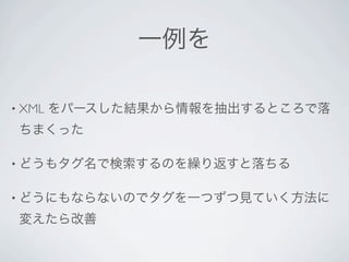 一例を

• XML   をパースした結果から情報を抽出するところで落
 ちまくった

• どうもタグ名で検索するのを繰り返すと落ちる


• どうにもならないのでタグを一つずつ見ていく方法に

 変えたら改善
 