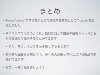 まとめ
•   iPhone/Android アプリをまとめて開発する技術として Titanium を紹
    介しました

•   サイボウズではこのように、目的に対して最近の技術トレンドから
    手段を選んで採用することができます

    •   また、そういうところから任せてもらえます

•   技術的な面白みも感じつつ、多くの人に使っていただける製品の開
    発ができます

•   ぜひ、一緒に働きましょう！
 