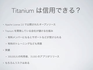 Titanium は信用できる？
•   Apache License 2.0 で公開されたオープンソース

•   Titanium を開発している会社が   ける仕組み

    •   有料メンバーになるとサポートなどが受けられる

    •   有料のトレーニングなども用意

•   実績

    •   300,000人の利用者、35,000 のアプリがリリース

•   もちろんリスクはある
 