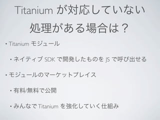 Titanium が対応していない
             処理がある場合は？
• Titanium   モジュール

 • ネイティブ       SDK で開発したものを JS で呼び出せる

• モジュールのマーケットプレイス


 • 有料/無料で公開


 • みんなで Titanium     を強化していく仕組み
 