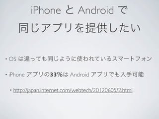 iPhone と Android で
       同じアプリを提供したい

• OS   は違っても同じように使われているスマートフォン

• iPhone   アプリの33％は Android アプリでも入手可能

 • http://japan.internet.com/webtech/20120605/2.html
 