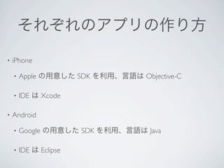 それぞれのアプリの作り方

•   iPhone

    •   Apple の用意した SDK を利用、言語は Objective-C

    •   IDE は Xcode

•   Android

    •   Google の用意した SDK を利用、言語は Java

    •   IDE は Eclipse
 