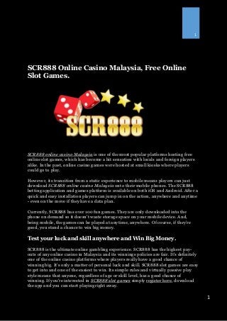 1
1
SCR888 Online Casino Malaysia, Free Online
Slot Games.
SCR888 online casino Malaysia is one of the most popular platforms hosting free
online slot games, which has become a hit sensation with locals and foreign players
alike. In the past, online casino games were hosted at small kiosks where players
could go to play.
However, its transition from a static experience to mobile means players can just
download SCR888 online casino Malaysia onto their mobile phones. The SCR888
betting application and games platform is available on both iOS and Android. After a
quick and easy installation players can jump in on the action, anywhere and anytime
- even on the move if they have a data plan.
Currently, SCR888 has over 100 fun games. They are only downloaded into the
phone on demand so it doesn't waste storage space on your mobile device. And,
being mobile, the games can be played at anytime, anywhere. Of course, if they’re
good, you stand a chance to win big money.
Test your luck and skill anywhere and Win Big Money.
SCR888 is the ultimate online gambling experience. SCR888 has the highest pay-
outs of any online casino in Malaysia and its winnings policies are fair. It's definitely
one of the online casino platforms where players really have a good chance of
winning big. It’s only a matter of personal luck and skill. SCR888 slot games are easy
to get into and one of the easiest to win. Its simple rules and virtually passive play
style means that anyone, regardless of age or skill level, has a good chance of
winning. If you're interested in SCR888 slot games simply register here, download
the app and you can start playing right away.
 