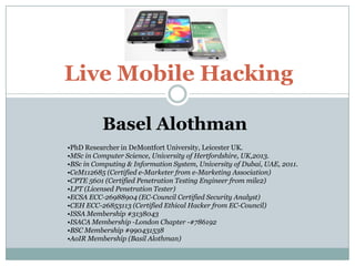 Live Mobile Hacking
Basel Alothman
•PhD Researcher in DeMontfort University, Leicester UK.
•MSc in Computer Science, University of Hertfordshire, UK,2013.
•BSc in Computing & Information System, University of Dubai, UAE, 2011.
•CeM112685 (Certified e-Marketer from e-Marketing Association)
•CPTE 5601 (Certified Penetration Testing Engineer from mile2)
•LPT (Licensed Penetration Tester)
•ECSA ECC-26988904 (EC-Council Certified Security Analyst)
•CEH ECC-26853113 (Certified Ethical Hacker from EC-Council)
•ISSA Membership #3138043
•ISACA Membership -London Chapter -#786192
•BSC Membership #990431538
•AoIR Membership (Basil Alothman)
 