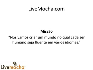 LiveMocha.com


                  Missão
“Nós vamos criar um mundo no qual cada ser
  humano seja fluente em vários idiomas.”
 