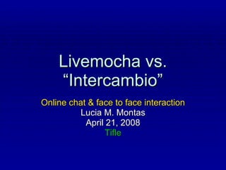 Livemocha vs. “Intercambio” Online chat & face to face interaction Lucia M. Montas April 21, 2008 Tifle 