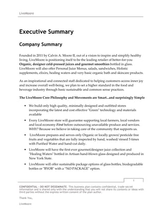 Executive Summary<br />Company Summary<br />Founded in 2011 by Calvin A. Moore II, out of a vision to inspire and simplify healthy living, LiveMoore is positioning itself to be the leading retailer of better-for-you Organic, designer cold-pressed juices and gourmet smoothies bottled in glass.  LiveMoore will also offer Personal Juice Menus, salads, sandwiches, Holistic supplements, elixirs, healing waters and very basic organic bath and skincare products.<br />As an inspirational and connected staff dedicated to helping customers access inner joy and increase overall well-being, we plan to set a higher standard in the food and beverage industry through basic sustainable and common sense practices.<br />The LiveMoore Core Philosophy and Movements are Smart...and surprisingly Simple<br />We build only high quality, minimally designed and outfitted stores incorporating the latest and cost effective quot;
Greenquot;
 technology and materials available<br />Every LiveMoore store will guarantee supporting local farmers, local vendors and local economy First before outsourcing unavailable produce and services. WHY? Because we believe in taking care of the community that supports us.<br /> LiveMoore prepares and serves only Organic or locally grown/ pesticide free fruits and vegetables that are fully inspected by hand, washed/ rinsed 5 times with Purified Water and hand-cut daily.<br />LiveMoore will have the first ever gourmet/designer juice collection and quot;
Healing Watersquot;
 bottled in Artisan hand-blown glass designed and produced in New York State. <br />LiveMoore will offer sustainable package options of glass bottles, biodegradable bottles or quot;
BYOBquot;
 with a “NO PACKAGEquot;
 option.<br />Products and Services Summary<br />LiveMoore is simply the best....Superior Fruits and Vegetables made by the Rolls Royce of Juicers....<br />The Norwalk Juice Press<br />“The juices extracted from fresh-raw vegetables and fruits are the means by which we can furnish all the cells and tissues of the body with the elements and nutritional enzymes they need in the manner they can be most readily digested and assimilated.” – Dr. Norman Walker<br /> <br />Freshly-squeezed juice is a healthy alternative to bottled and canned juices, which often contain artificial sweeteners and additives. It is easy to have freshly-squeezed juice at home with the help of a juicer. There are two main types of juicers: centrifugal and cold-press.<br />Although both machines provide fresh juice, they operate differently, resulting in notable differences in the finished product.<br />How Centrifugal Juicers Work<br />The most widely available electric juicers are centrifugal juicers. The way these machines operate affects the quality of the juice they produce. These appliances extract juice from fruit with an internal high-speed blade that spins against a metal strainer. The juice is separated from the flesh of the fruit by the centrifugal force generated by the blade and strainer separates the juice from the flesh of the fruit.<br />Juice from a Centrifugal Appliance<br />As the blade inside a centrifugal juicer spins at a high speed, it generates heat. This heat destroys enzymes in the fruit that is being cut and juiced inside the machine. The heat also oxidizes and separates nutrients naturally found in the whole fruit, rendering those nutrients that make it into the juice less pure. Centrifugal juicers produce less nutritious juice than cold-press juicers, according to FoodMatters.<br /> <br />How Cold-Press Juicers Work<br />Cold-press juicers (sometimes referred to as masticating juicers) also produce juice from whole fruit. Instead of cutting fruit like centrifugal juicers, cold-press juicers chew or mash fruit to extract juice. Gears inside cold-press juicers compress fruits, vegetables and greens to squeeze out the juices. These juicers keep the juice intact, meaning naturally-occurring nutrients are retained in the extraction process.<br />Juice from a Cold-Press <br />Many health-conscious people prefer cold-press juicers to centrifugal juicers because they operate with lower heat. This lower heat setting keeps fruit enzymes intact. Since cold-press juicers mash fruit, they do not oxidize nutrients found in the fruit. They are believed to produce a more pure juice, as the finished product does not differ greatly from the juice inside the fruit.<br />Cold-press juicers also efficiently process leafy greens, such as spinach, wheatgrass and kale. This is a task that centrifugal juicers are not equipped to perform. Since these leafy greens carry many health benefits, this is another way to get vital nutrients and vitamins using cold-press juicers.<br />LiveMoore will produce creative, organic, raw and live products quot;
On-Sitequot;
 to guarantee the highest quality of our signature super-rich/NO ICE smoothies and nourishing cold-pressed juices all bottled in attractive hand-blown glass bottles. LiveMoore is creating a standard of noticeable quot;
A Classquot;
 customer service and product quality missing in this specialty retail wellness and nutrition niche market.<br />LiveMoore through our clean and modern Menu of Products and Services:<br />Designer cold pressed juices that are 100% all natural and with no added artificial ingredients and preservatives.<br />Gourmet smoothies<br />Hearty salads<br />Filling sandwiches<br />Chia Seed Puddings<br />Raw Oat-meals<br />Raw and Vegan Chocolates and Cakes<br />Nutrient rich and delicious Hemp, Almond, Brazilian, and Cashew Nut Milks. <br />Alkaline, Mineral Water and Spring Water<br />Elixirs: Wheat-grass, Ginger, E3Live, Aloe, Lemon, Chlorophyll, Garlic Shots<br />Soaps, Detox Soaks, Body Scrubs<br />LiveMoore will also offer:<br />Referral services to/from local Fitness Clubs, Nutritionists and other Wellness Resources will also help inspire customers to eat better foods and start or modify weekly exercise practices.<br />The Juice Club by LiveMoore<br />This first ever subscription based monthly membership that will entitle members to discounts on all products and services for a monthly/recurring fee.<br />BROAD DEMOGRAPHIC APPEAL<br />LiveMoore is a lifestyle brand that already appeals to a mass market of consumers from age 4 to 80 in every socio-economic class in the quot;
Organic and Green Movement.quot;
<br />Social Media will be our number 1 platform of Marketing to the masses.  I.E. Facebook, Twitter, Blogging for Business, YouTube, Ning,,etc....<br />Typical Customer:<br />Mom/strollers<br />Tastemakers/http://www.forbes.com/2005/10/25/cx_sc_1026tasteland.html<br />Office Staff, Managers, Executives<br />Students<br />Celebrities<br />Tourists<br />Everyone in between<br />* Similar retail store concepts have had proven success:– Urban– Suburban– Commercial– Residential markets<br />New Yorkers now more than ever are more quot;
nutrition consciousquot;
 and actively seek organic products that are minimally packaged.<br />Attractive Retail Store Economics<br />Estimated Store Sales<br />$2,000,000<br />1st Store Build-Out Cost<br />$450,000<br />Average Store Build Out Cost<br />$300,000<br />Average Sales Transaction<br />$24.00 to $45.00<br />Weekly Sales<br />$35,000 to $42,000<br />Cash Payback<br />12 to 24 Months<br />Financial Research<br /> <br />The first store is always the more expensive one to open.  When LiveMoore opens on the East Side and downtown neighborhoods, the new store startup costs will decrease as a rule of thumb.  Example: Because LiveMoore is a start-up, most landlords require 6 months rent upfront and 3 to 4 months of security as there is no business history.<br />Projected sales and expenses included in this plan were personally observed and studied over a 5-month period at an un-named Organic Juice Company with over 5 retail stores throughout New York City and The Hamptons.  <br />As Manager of the West Village and SoHo Boutiques and Project Manager for new store openings, estimates are in near perfect range to that of my past employer. <br />I made note of the many holes in their business model. The majority of waste and profit-loss stems from off-site production, poor inventory management and owner/operator disconnection with management, staff and customers. <br />Juice/Smoothies/Salads tastes best when made fresh and in one location. Period.  LiveMoore will produce all units sold on-site.<br />Company<br />Company Overview<br />LiveMoore is a quot;
sustainablequot;
 Lifestyle Brand providing quality gourmet/designer juices, smoothies, clean foods, nutrient rich supplements to those with refined taste and passion in organic produce. The retail store is airy, open, clean, quot;
poshquot;
 and very welcoming while offering stellar customer service with the following products:<br />Designer Cold Pressed Juices bottled in Glass<br />Dense - Savory Smoothies<br />Nutrient Rich Super Foods<br />Cutting Edge Elixirs<br />Filtered and Alkalized Bottled Water<br />Various Organic Salads for various eating options,ie: Kosher, Vegan, Gluten Free, Raw<br />Daily and Weekly Juice Cleanses<br />Juice Club Memberships-Weekly/Monthly<br />8am to 1am Hours of Operation<br />What will set LiveMoore apart from the competition with our commitment to service various eating options that include:<br />Vegan<br />Vegetarian<br />Gluten Free<br />Kosher<br />Conscious Omnivore<br />Anyone with a pulse and has ever paid taxes<br />quot;
No Packagequot;
 Options<br />Rice or Potato Packing<br />LiveMoore will consistently provide and produce goods and services in a well built and maintained central location.  We pride ourselves with supporting the New York State economy through buying local when at all possible.<br />LiveMoore will also have extended hours compared to the competition.  8am to 1am Monday through Sunday.  Longer hours and skeleton staff will allow us to effectively service our customers that work and socialize after midnight.<br />We will be the first ever to market Holistic/Organic customizable super supplement packs and elixirs to combat the following side effects: Jet lag, overeating, drinking dehydration, chronic fatigue, other various ailments and recreational drug use.<br />Customers will include medium- and high-income residents of Soho/West Village/Meat Packing or Columbus Circle, as well as tourists and those who work in these health conscious dense neighborhoods. <br />The store will be managed and directed by Calvin Moore, a veteran Independent Licensed Real Estate Broker/Developer and current Manager at a leading New York City Organic Juice Company with over 5 locations.   <br />LiveMoore is established as a limited liability company with 100% by Calvin Moore.  Management responsibilities with be shared with Board of Director members.<br />10% of profit will be given to angel investors who invest to help finance the start up of LiveMoore.<br />Investors will provide investment in the way of seed cash to help start the business and none of the investors will be active participants in any management decisions.<br />LiveMoore is a privately held LLC, currently 100% owned by founder and president, Calvin Moore.  <br />In order to make LiveMoore financially viable, there are three major factors necessary to get the business up and running.<br />A feasible concept.  I have lived and breathed the entire Juice/Smoothie experience throughout the entire New York City market and the surrounding boroughs of Brooklyn, Queens and New Jersey. <br />A quot;
Managerquot;
 who's a motivating model of health and salesperson with vibrant personality and entrepreneurial spirit<br />Financial support.  This support will come from three different sources. Calvin Moore will invest time as visionary, developer and manager.  This is a need for investors to help with the initial capital to allow the business to have enough equity to get off the ground. The final piece of financial support is the faith and commitment of a financial institution to loan the remaining funds that are needed to operate the business.<br />Management Team<br />LiveMoore will be managed by Calvin Moore on a day-to-day basis. He will devote 100% of his time to this venture.  There are three key employees joining Calvin in this venture, David Gonzales, Roger Black and Craig Lowenstern.<br />Calvin Moore will participate with managing and overseeing all operations of the LiveMoore retail store, including the kitchen, inventory management, human resources (hiring and training), finances, define priorities for all supervised staff, store maintenance, etc.<br />Craig Lowenstern heads Sales and Strategy for LiveMoore and works in close consultation with Moore with most business model and strategy.<br />David Gonzalez, 2 year veteran Juice Chef and Juice Bar Manager of The Westerly Health Food Store. Gonzalez will manage Kitchen Operations, supervise all kitchen staff and manage daily ordering of supplies/produce needs.<br />Roger Black Studio, Design and Art Direction<br />Products and Services<br />Products and Services<br />LiveMoore offers delicious/fresh juices and filling/gourmet smoothies with slight variations in production, presentation and delivery.... We are not trying to re-invent the wheel. Our goal is to make our customers happier and healthier individuals. <br />The Menu<br />LiveMoore Basics<br />Apple<br />Orange<br />Beet<br />Cherry<br />Cranberry<br />Peach<br />Watermelon<br />Strawberry<br />Blueberry<br />Cucumber<br /> <br />Nut Milks<br />Almond Milk<br />Cashew Milk      <br />Hemp Milk            <br />Brazil Nut Milk<br /> <br />The LiveMoore Smoothie (SAMPLE)<br />Enlightened banana, fresh ginger, agave nectar, and coconut water<br />Wisdom acai, banana, vanilla extract, and coconut water<br />Truth blueberries, almond butter, banana, and soymilk<br />Love medjool date, banana, spirulina powder and almond milk<br />Confident mango, lemon juice, agave nectar, and coconut water<br />Sexy orange juice, mango, strawberry<br />Abundant cherry, strawberry, raspberry, cocoa, and coconut water<br /> <br />Salads(SAMPLE)        <br />Supergreen Salad supercharged spirulina millet with coleslaw served on a medley of greens               <br />Bacon Salad crispy tempeh bacon, homemade hummus, kalamata olives served on a bed of greens                                Rosemary Seitan Salad grilled seitan in a creamy sauce with cranberries, celery and kalamata olives served on a bed of greens               <br />Marinated Beet Salad marinated beets, sliced granny smith apples and raw walnuts on a bed of greens               Harvest Salad sliced granny smith apples, raw walnuts, sunflower seeds and dried cranberries on a bed of greens<br /> <br />Breakfast and Desserts(Sample)<br />Raw Oatmeal               <br />Chia Seed Pudding               <br />Acai Breakfast Bow<br />Goji Berry Moose<br /> <br />Bottled Waters<br />Alkaline (32oz)<br />The LiveMoore Reserve (104oz)<br /> <br />Organic Dental Care<br />LiveMoore Super Cleanse (2 Separate Glass Bottles:16oz of Baking Soda and 2oz of Hydrogen Peroxide)<br />LiveMoore Salt Water Rinse (16oz of Purified Water and 1 tablespoon of sea salt)<br /> <br />Bath<br />LiveMoore Detox Bath Soak (32oz baking soda, 16oz sea salt, 2 cups Epsom salt)<br /> <br />Skincare (Purchased Wholesale and then Private Labeled...LiveMoore)<br />Olive Oil<br />Sesame Seed Oil<br />Coconut Oil<br />Shea Butter<br /> <br />LiveMoore Water Station<br /> <br />What Is Cold-Pressed?<br />A Norwalk Juicer<br />“Cold-Pressed” describes the method of juice-making.  The Rolls-Royce of cold-pressed juicers is the Norwalk Juicer, and juice bars that use the Norwalk Juicer will market their juices as such.  Rather than using a “centrifugal” juice extraction process (which most conventional juicers do), the Norwalk Juicer extracts juice through the tremendous pressure exerted by a Hydraulic Press.  Maximal amounts of natural fruit sugars, vitamins, trace minerals, enzymes, and other vital elements are preserved.  This imparts to the juice an extremely fine quality and flavor which is unequaled by any other method of juice extraction.<br />Centrifugal juicers involve a rapidly spinning strainer.  Heat, static electricity and large amounts of air are drawn in; nutrients are destroyed as oxidation occurs.  Essential enzymes in fruit and vegetable juice die at temperatures exceeding 50 degrees Celsius.  Any juice extractor using a high-speed blade or centrifuge creates friction heat and destroys vital nutrients.  Juicing machines will allow you to take control of the quality of the produce, but extraction methods can still destroy vital nutrients, vitamins and living enzymes.<br />What Are The Benefits Of Cold-Pressed Juice?<br />The key benefits of the cold-pressed method are:<br />1.  Nutrients and Enzymes Are Preserved. Because the cold-pressed method does not generate the heat that the centrifugal method does, fewer nutrients and enzymes are killed.  From the Norwalk website:<br />A comparative study of the operation and efficiency of machine quot;
Aquot;
, a leading centrifugal juicer; machine quot;
Bquot;
, described as being a juicer, grater and homogenizer; and machine quot;
Nquot;
, a Norwalk hydraulic press juicer and a chemical analysis of the mineral content of the extract juices. Uniform five pound samples of carrots, parsley, and celery were run on each of the machines with the above results.<br />2.  Higher Yield. The cold-pressed method extracts much more juice and nutrients from the vegetables and fruit.  We have both a Norwalk Juicer and a Breville (centrifugal machine, which is great for other reasons), and my husband estimates that the Norwalk Juicer produces about 50% more juice from a given batch of ingredients).<br />3.  Taste. The juice from a Norwalk Juicer tastes much better.  It tastes cleaner and crisper.<br />When I haven’t had the juices in a while, the best way to describe what I crave is the oxygen to my cells.  Turns out, greens to bring oxygen to more cells of the body!  Explanations for my body’s craving for these green juices are below:<br />Calorie for calorie, greens offer the most nutritional bang per calorie than any other food. They are rich in minerals (including iron, calcium, potassium, and magnesium) and vitamins, including vitamins K, C, E, and many of the B vitamins. They also provide a variety of phytonutrients including beta-carotene, lutein, and zeaxanthin, which protect our cells from damage and our eyes from age-related problems, among many other effects.  Phytonutrients have been shown to protect the body against free radical damage, stimulate detoxifying enzymes, support the immune system and act as antiviral and antibacterial agents.<br />Greens are a rich source of chlorophyll, which acts as a detoxifier in the body. Chlorophyll also helps the blood to deliver oxygen to all the cells of the body as well as helping to neutralize free radicals that cause damage to cells. If you suffer from bad breath or body odors, chlorophyll will help that — it is a natural deodorizer! The darker the greens, the higher the chlorophyll content.  To get the full benefit of the chlorophyll in greens, it’s best to eat them raw or very lightly cooked.<br />Greens are alkalizing. It’s important to keep our body’s PH at a healthy level.  However, the modern American diet consists of mostly acid-forming foods like meat and carbohydrates.  Consuming lots of vegetables, particularly greens, would help maintain health and balance.<br />Dark, leafy greens contain essential omega-3 fatty acids, which are vital for all body functions and protect against heart disease by lowering bad cholesterol.<br />Greens are powerful antioxidants, which are known to protect the body from damage from toxins in the environment and the foods we eat. Antioxidants neutralize these toxins and clear them from the body.<br />Wheatgrass is also a powerful detoxifier and is high in chlorophyll, minerals and other nutrients vital to good health. It’s an excellent way to cleanse the blood and support the liver. Many health food stores have a juice section where you can get fresh wheatgrass—start with a 1-ounce shot followed by some vegetable or fruit juice, and when your body is more used to the detoxifying effect, you can take 2 ounces. A word of caution: Don’t take wheatgrass and follow with vigorous exercise—I did once and regretted it, as I felt nauseous throughout my workout session.<br />The main benefit of green juice is its alkalizing effect.  Fruit juices are more astringent; essentially the fruit digs it up and the green moves it out!<br />There Are Drawbacks…<br />The Norwalk juices are relatively expensive to make and buy; and they have a shelf-life of approximately 3 days.  It is unlikely to be sold at a grocery store but, rather, a juice bar. <br />Conclusion<br />The Norwalk juices provide an unusual sense of refreshment, rejuvenation, air, and energy to my body.<br />LiveMoore is a lifestyle brand that will offer customers  easy, delicious, filling juices and smoothies paired with supplements and waters to boost energy/health levels and confidence in their eating choices.<br />LiveMoore sets itself apart from competition by offering a verbal and written commitment to buying Organic and Local Produce when at all possible. Having worked with a top producing juice company,  customers demand to know origin of produce and prefer supporting local farmers.<br />LiveMoore will also bottle all products in designer, hand-blown glass while offering  quot;
Sustainable and NO Package Options.quot;
 The majority of  juice bars in New York City, with the exception of Organic Avenue, will skimp on costs to bottle juices and smoothies in plastic<br />Competitors<br />Competitors<br />LiveMoore has very little competition in New York City offering Organic quot;
cold-pressedquot;
 Juices, Smoothies, Salads, Holistic Supplements and Healing Waters. There are very few Organic Lifestyle Brand Retail Stores in this specialty niche market.  LiveMoore will the first ever juice company to create a brand providing holistic products and services for the mind, body and spirit exclusively produced on-site at a retail store level. <br />We all see the average, loud and visually polluted smoothie bars on every corner.  Fitness Centers have even added Juice Bars to their business model, but none are household names or have set a high industry standard with product quality and service.<br />LiveMoore will become quot;
thequot;
 number one juice cold-pressed juice and smoothie of choice in New York City and surrounding boroughs.   <br />Competitors to note in terms of location, services and quality include<br />Organic Avenue. Organic Avenue is a mild threat to LiveMoore as it has a created a very recognizable brand with cold pressed juices, weekly cleanses and 6 locations throughout Manhattan and The Hamptons. Juices and smoothies are bottled in beautiful glass bottles and customers received a $2.00 refund on all bottles returned.  Because of this refund, customers return with bottles having a feeling of savings at the register, when in fact, they always spend more.  <br />Daily Juice Cleanse: $100 per day/6 juices/1 elixir<br />$12 to $18 per 16 oz. juice or smoothie produced in Long Island City<br />Average sales transaction:$35 to $45<br />Boutique style storefront and interior design provides a personalized approach to juicing and wellness. <br />Off site production constantly prevents quality assurance of product in addition to high-level quot;
End of Dayquot;
 inventory Spoilage.<br />High turn-over with staff<br />Owners and upper management are disconnected with staff at the store level.  This causes a tremendous amount of revenue loss on many levels.<br />The Juice Press. This establishment has two locations in the East Village and faithful customers will travel or order delivery service. The owner is a hardcore vegan and has a very hands on approach to running the business and interacting with customers.  I've been to Juice Press 5 five times.  Every visit, with one exception Marcus was there interacting with customers or handing daily operations of the store.  A great feeling to know the owner is within reach.<br />Average sales transaction: $15 to $25<br />Ultra modern store with surveillance cameras available to view production of foods in basement.<br />Very busy, small space<br />Watery smoothies<br />Products are bottled in plastic<br />The store and staff create an mazing sense of community and belonging with customers<br /> <br />Liquiteria.  This is a POWERHOUSE of Juice and Smoothie Bars. With the perfect location on the corner of 2nd Avenue and 11th Street, Liquiteria is consistently busy and full of customers waiting in anticipation to be served.  Large open space with almost 11 to 12 staff members and 2 exposures with seating for 7 inside, and 12 outside.<br />Average sales transaction: $10 to $12<br />Very loud and congested<br />No hands-on customer service<br />The store feels like a well-run business machine.  A personal touch and connection with the owner or an energetic Manager would add a great deal of life to the customer experience.<br />East side location without any plans of expanding. <br /> <br /> <br />                    <br />Target Market<br />Market Overview<br />quot;
Global Smoothies Market to Reach $9.0 Billion by 2015, According to New Report by Global Industry Analysts, Inc.GIA announces the release of a comprehensive global report on Smoothies markets. The world market for smoothies is projected to touch $9 billion by the year 2015. This is primarily driven by rising health consciousness among the people, on-the-go consumption convenience, and taste and naturalness offered by smoothies. Further, aggressive marketing campaigns and new product developments are also driving smoothies market growth.quot;
 PRWEB.COM<br />Market Needs<br />Our target customers are not only those who are health conscious, but those customers who know eating and drinking cleaner/healthier drink and foods are the right thing to do.<br />They are working professionals, students, tourists and local residents who value a reliable high-quality juice spa who's re-inventing how we view and fulfill our daily nutrition requirements.  <br />Strategy and Implementation<br />Marketing Plan<br />Overview<br />The LiveMoore marketing strategy is a simple one: satisfied customers are our best marketing tool. When a customer leaves with a delicious and satisfying juice or smoothie, our name and service will stand on its own. I've talked with many friends, and associates who are excited about this plan and are anxious to use, refer and promote the LiveMoore Brand.<br />Positioning<br />For busy, mobile people whose time is already at a premium, but desire a refreshing, high quality cold-pressed juice or smoothie on the go.<br />Pricing<br />LiveMoore will be priced at the upper edge of what the market will bear, competing with similar types of services in the area.<br />The moment a customer walks into our store, the branding, music, customer service and product quality will justify the minimal price difference.<br />Example:<br />Elixir<br />Westerly Market<br />Whole Foods<br />Promotion<br />Promotion will be initially spearheaded by public relations, ie, Facebook, MySpace, Twitter; etc because of its low cost, and then through advertising once the company begins to increase cash flow to an acceptable figure.<br />Distribution<br />The customers will buy our products directly from the store, in the store. We will also generate future sales through our website and its secure server. We will also deliver all ordered products from the store after 6 months of opening to create a sense of demand...this strategy also insures product quality remains at peak levels.<br />All telephone orders will be taken at the store through either our local number.<br />All debits and credits, order transactions, charge backs, and price discounts will be accounted for through our Apple computer system and POS software.<br />Milestones<br />The milestones listed are the key steps to launching LiveMoore Columbus Circle.<br />Renovation of the space will be directed by Owner and Operator Calvin Moore with insight from all staff. The work will be directed by a renovations contractor who will subcontract work to electricians, plumbers, painters, juice bar specialists, etc.<br />The other activities come under the marketing umbrella of Roger Black Studio and Jeremy Murphy, LiveMoore's marketing directors. The preparations will be made while the venue is being renovated, with renderings and photos of the proposed renovation and store concept.<br />Financial Plan<br />Sales Forecast<br />Sales Forecast Table<br />FY2012FY2013FY2014Unit SalesJuice and Smoothies39,52046,50051,000Elixirs38,70040,00043,000Alkaline Water54,30056,00059,000Salads11,90112,50015,500Desserts21,30022,50025,500Sandwiches35,80037,50039,500LiveMoore 5 Day Vitamin Pack23,34025,70027,500LiveMoore 1 Day City Cleanse12,05012,50013,000LiveMoore Dental/Skin Care Packages7,2007,5007,800The Healing Waters315400600Price Per UnitJuice and Smoothies$10.00$10.00$10.00Elixirs$6.00$6.00$6.00Alkaline Water$4.50$4.50$4.50Salads$11.00$11.00$11.00Desserts$8.00$8.00$8.00Sandwiches$7.00$7.00$7.00LiveMoore 5 Day Vitamin Pack$10.00$10.00$10.00LiveMoore 1 Day City Cleanse$30.00$30.00$30.00LiveMoore Dental/Skin Care Packages$15.00$15.00$15.00The Healing Waters$150.00$150.00$150.00SalesJuice and Smoothies$395,200.00$465,000.00$510,000.00Elixirs$232,200.00$240,000.00$258,000.00Alkaline Water$244,350.00$252,000.00$265,500.00Salads$130,911.00$137,500.00$170,500.00Desserts$170,400.00$180,000.00$204,000.00Sandwiches$250,600.00$262,500.00$276,500.00LiveMoore 5 Day Vitamin Pack$233,400.00$257,000.00$275,000.00LiveMoore 1 Day City Cleanse$361,500.00$375,000.00$390,000.00LiveMoore Dental/Skin Care Packages$108,000.00$112,500.00$117,000.00The Healing Waters$47,250.00$60,000.00$90,000.00Total Sales$2,173,811.00$2,341,500.00$2,556,500.00Direct Cost Per UnitJuice and Smoothies$3.00$3.00$3.00Elixirs$0.75$0.75$0.75Alkaline Water$0.25$0.25$0.25Salads$3.30$3.30$3.30Desserts$2.40$2.40$2.40Sandwiches$2.10$2.10$2.10LiveMoore 5 Day Vitamin Pack$2.00$2.00$2.00LiveMoore 1 Day City Cleanse$9.00$9.00$9.00LiveMoore Dental/Skin Care Packages$4.50$4.50$4.50The Healing Waters$45.00$45.00$45.00Direct CostJuice and Smoothies$118,560.00$139,500.00$153,000.00Elixirs$29,025.00$30,000.00$32,250.00Alkaline Water$13,575.00$14,000.00$14,750.00Salads$39,273.30$41,250.00$51,150.00Desserts$51,120.00$54,000.00$61,200.00Sandwiches$75,180.00$78,750.00$82,950.00LiveMoore 5 Day Vitamin Pack$46,680.00$51,400.00$55,000.00LiveMoore 1 Day City Cleanse$108,450.00$112,500.00$117,000.00LiveMoore Dental/Skin Care Packages$32,400.00$33,750.00$35,100.00The Healing Waters$14,175.00$18,000.00$27,000.00Total Direct Cost$528,438.30$573,150.00$629,400.00Gross Margin$1,645,372.70$1,768,350.00$1,927,100.00Gross Margin %76%76%75%<br />Sales by Month<br />About the Sales Forecast<br />LiveMoore will also take into consideration the increase in cost of produce and production of 2% to 5% over the next 3 years.  The minimal but noteworthy increase is not reflected in the above calculations. <br /> <br />The formula will vary depending on what neighborhood and street LiveMoore will occupy.<br />For now, the monthly estimated numbers are from a location servicing 200 customers per day with an average ticket of $25.<br />Example:<br />LiveMoore will open in a heavy traffic area of local residents and tourists.<br />In Columbus Circle on West 58th Street between 8th and 9th Avenue, Starbucks and Pinkberry have traffic of 200 to 300 customers per day as per conversations with Owners and Managers.<br />For this example, LiveMoore will have a conservative average sales ticket of $25.<br />200 customers in a 12 hour day would average out to 16/17 customers per hour.<br />$25 x 200 customers = 5,000 per day<br />$5000 x 7 days = $35,000 per week<br />$35,000 x 4 weeks = $140,000 per month<br />$140,000 x 12 months = 1,680,000 per year in sales.<br />From my professional experience in managing Organic Avenue in SoHo, these are realistic numbers for a store located on a residential side street at Sullivan and Houston.  While there, our daily average was around $3,000 in sales. The West Village store brought in between $3,500 to $4,000 daily located on Hudson between Jane and Horatio.<br />LiveMoore would be perfectly positioned in the Columbus Circle, West Village or SoHo areas where foot traffic is abundant from students, local residents and tourists.<br />Rents range from $5,000 to $12,000 monthly.<br />LiveMoore will lock in a 3 to 5 year lease.<br />Personnel Plan<br />Personnel Table<br />FY2012FY2013FY2014Energist 1$30,000$30,000$30,000Energist 2$24,000$24,000$24,000Energist 3$24,000$24,000$24,000Energist 4$24,000$24,000$24,000Sales Person/Supervisor 1$30,000$30,000$30,000Sales Person/ Supervisor 2$30,000$30,000$30,000Calvin Moore$60,000$60,000$60,000Total$222,000$222,000$222,000<br />About the Personnel Plan<br />LiveMoore prides itself with the ability to quickly produce customized, delicious, nutrient rich juices and smoothies with talented Energists (Juice Chef) recruited from established and notable juice bars around around the city. LiveMoore will pay $10.50 to $12.50 per hour. A few dollars more than the average juice bar.<br />Energist 1 will have a supervisory role of kitchen staff and will manage daily produce orders.  They also come with 2 years plus experience from a high volume juice bar/restaurant with the ability to order only what is needed and prevent profit loss and produce waste.<br />The Sales Team too will be from some of the finest retail stores with the proven ability to gracefully push sales to each and every customer. Our goal is to have an average sales ticket of $25.00 to $35.00 for each customer. The Sales Team will benefit from commissions for sales over $300.  Commission schedule to be determined. <br />Once LiveMoore is up and running, we will look to hire a Full-Time Delivery person to handle online and call-in orders.  $8.00 per hour will be base pay plus tips.<br />There will be 3 to 4 employees on staff at all times. 1 salesperson and 2 Energists or 2 salespersons and 3 Energists.<br />Inventory Manager: ALL incoming Inventory orders other than produce will be opened, verified and tagged by Calvin Moore.  Not only will this simply the process of verifying orders properly, it prevents miscounting and theft. <br />Budget<br />Budget Table<br />FY2012FY2013FY2014ExpensesSalary$222,000$222,000$222,000Employee Related Expenses$44,400$44,400$44,400Marketing & Promotion$24,000$24,000$24,000Rent$216,000$216,000$216,000Utilities$30,000$30,000$30,000Store Supplies$3,600$3,600$3,600Insurance$25,200$26,000$26,500Employee Health Insurance$66,000$68,000$70,000Total Expenses$631,200$634,000$636,500Taxes$304,252$340,305$387,180Other SpendingKitchen Equipment$30,500$6,000$6,000Design and Construction$150,000$0$0Computer/Video/Stereo Systems$5,000$0$0Startup Inventory$20,000$0$0LiveMoore Website$7,000$0$03-month Contingency Reserve$165,000$0$0Total Other Spending$377,500$6,000$6,000<br />Expenses by Month<br />About the Budget<br />Payroll  and rent are by far the largest expense LiveMoore incurs (besides cost of goods sold). Staff will be managed and hours regulated so hours worked correlate to sales.<br />Emphasis will be placed on minimizing expenses that do not help generate bottom line.<br />Projected Profit and Loss Statement<br />Projected Profit and Loss Table<br />FY2012FY2013FY2014Income$2,173,811$2,341,500$2,556,500Direct Cost$528,438$573,150$629,400Gross Margin$1,645,373$1,768,350$1,927,100Gross Margin %76%76%75%ExpensesSalary$222,000$222,000$222,000Employee Related Expenses$44,400$44,400$44,400Marketing & Promotion$24,000$24,000$24,000Rent$216,000$216,000$216,000Utilities$30,000$30,000$30,000Store Supplies$3,600$3,600$3,600Insurance$25,200$26,000$26,500Employee Health Insurance$66,000$68,000$70,000Total Expenses$631,200$634,000$636,500Operating Income$1,014,173$1,134,350$1,290,600Taxes$304,252$340,305$387,180Net Profit$709,921$794,045$903,420Net Profit/Sales33%34%35%Other SpendingKitchen Equipment$30,500$6,000$6,000Design and Construction$150,000$0$0Computer/Video/Stereo Systems$5,000$0$0Startup Inventory$20,000$0$0LiveMoore Website$7,000$0$03-month Contingency Reserve$165,000$0$0Total Other Spending$377,500$6,000$6,000<br />Gross Margin by Year<br />Net Profit (or Loss) by Year<br />About the Projected Profit and Loss Statement<br />Month-by-month forecasts for profit and loss are included in the appendix.<br />