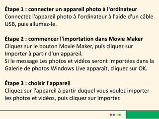 Étape 1 : connecter un appareil photo à l'ordinateur
Connectez l'appareil photo à l'ordinateur à l'aide d'un câble
USB, puis allumez-le.

Étape 2 : commencer l'importation dans Movie Maker
Cliquez sur le bouton Movie Maker, puis cliquez sur
Importer à partir d'un appareil.
Si le message Les photos et vidéos seront importées dans la
Galerie de photos Windows Live apparaît, cliquez sur OK.

Étape 3 : choisir l'appareil
Cliquez sur l'appareil à partir duquel vous voulez importer
les photos et vidéos, puis cliquez sur Importer.
 
