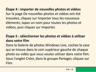 Étape 4 : importer de nouvelles photos et vidéos
Sur la page De nouvelles photos et vidéos ont été
trouvées, cliquez sur Importer tous les nouveaux
éléments, tapez un nom pour toutes les photos et
vidéos, puis cliquez sur Importer.

Étape 5 : sélectionner les photos et vidéos à utiliser
dans votre film
Dans la Galerie de photos Windows Live, cochez la case
qui se trouve dans le coin supérieur gauche de chaque
photo ou vidéo que vous voulez utiliser dans votre film.
Sous l'onglet Créer, dans le groupe Partager, cliquez sur
Film.
 