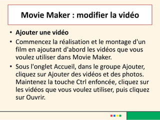 Movie Maker : modifier la vidéo
• Ajouter une vidéo
• Commencez la réalisation et le montage d'un
  film en ajoutant d'abord les vidéos que vous
  voulez utiliser dans Movie Maker.
• Sous l'onglet Accueil, dans le groupe Ajouter,
  cliquez sur Ajouter des vidéos et des photos.
  Maintenez la touche Ctrl enfoncée, cliquez sur
  les vidéos que vous voulez utiliser, puis cliquez
  sur Ouvrir.
 