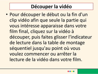 Découper la vidéo
• Pour découper le début ou la fin d'un
  clip vidéo afin que seule la partie qui
  vous intéresse apparaisse dans votre
  film final, cliquez sur la vidéo à
  découper, puis faites glisser l'indicateur
  de lecture dans la table de montage
  séquentiel jusqu'au point où vous
  voulez commencer ou arrêter la
  lecture de la vidéo dans votre film.
 