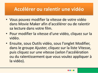 Accélérer ou ralentir une vidéo
• Vous pouvez modifier la vitesse de votre vidéo
  dans Movie Maker afin d'accélérer ou de ralentir
  sa lecture dans votre film.
• Pour modifier la vitesse d'une vidéo, cliquez sur la
  vidéo.
• Ensuite, sous Outils vidéo, sous l'onglet Modifier,
  dans le groupe Ajuster, cliquez sur la liste Vitesse,
  puis cliquez sur une vitesse (selon l'accélération
  ou du ralentissement que vous voulez appliquer à
  la vidéo).
 