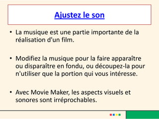 Ajustez le son
• La musique est une partie importante de la
  réalisation d'un film.

• Modifiez la musique pour la faire apparaître
  ou disparaître en fondu, ou découpez-la pour
  n'utiliser que la portion qui vous intéresse.

• Avec Movie Maker, les aspects visuels et
  sonores sont irréprochables.
 
