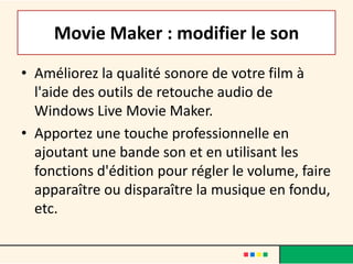 Movie Maker : modifier le son
• Améliorez la qualité sonore de votre film à
  l'aide des outils de retouche audio de
  Windows Live Movie Maker.
• Apportez une touche professionnelle en
  ajoutant une bande son et en utilisant les
  fonctions d'édition pour régler le volume, faire
  apparaître ou disparaître la musique en fondu,
  etc.
 