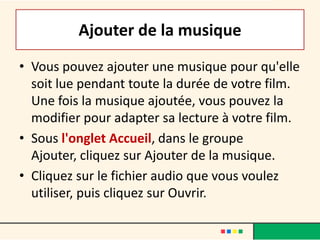Ajouter de la musique
• Vous pouvez ajouter une musique pour qu'elle
  soit lue pendant toute la durée de votre film.
  Une fois la musique ajoutée, vous pouvez la
  modifier pour adapter sa lecture à votre film.
• Sous l'onglet Accueil, dans le groupe
  Ajouter, cliquez sur Ajouter de la musique.
• Cliquez sur le fichier audio que vous voulez
  utiliser, puis cliquez sur Ouvrir.
 