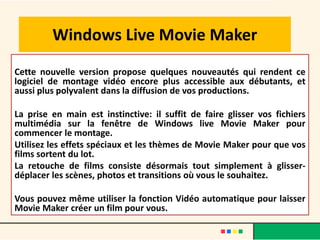 Windows Live Movie Maker
Cette nouvelle version propose quelques nouveautés qui rendent ce
logiciel de montage vidéo encore plus accessible aux débutants, et
aussi plus polyvalent dans la diffusion de vos productions.

La prise en main est instinctive: il suffit de faire glisser vos fichiers
multimédia sur la fenêtre de Windows live Movie Maker pour
commencer le montage.
Utilisez les effets spéciaux et les thèmes de Movie Maker pour que vos
films sortent du lot.
La retouche de films consiste désormais tout simplement à glisser-
déplacer les scènes, photos et transitions où vous le souhaitez.

Vous pouvez même utiliser la fonction Vidéo automatique pour laisser
Movie Maker créer un film pour vous.
 
