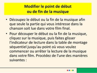 Modifier le point de début
            ou de fin de la musique
• Découpez le début ou la fin de la musique afin
  que seule la partie qui vous intéresse dans la
  chanson soit lue dans votre film final.
• Pour découper le début ou la fin de la musique,
  cliquez sur la musique, puis faites glisser
  l'indicateur de lecture dans la table de montage
  séquentiel jusqu'au point où vous voulez
  commencer ou arrêter la lecture de la musique
  dans votre film. Procédez de l'une des manières
  suivantes :
 
