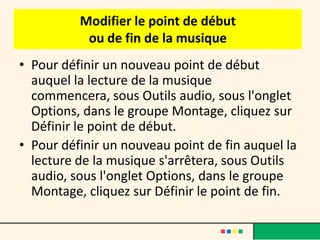 Modifier le point de début
           ou de fin de la musique
• Pour définir un nouveau point de début
  auquel la lecture de la musique
  commencera, sous Outils audio, sous l'onglet
  Options, dans le groupe Montage, cliquez sur
  Définir le point de début.
• Pour définir un nouveau point de fin auquel la
  lecture de la musique s'arrêtera, sous Outils
  audio, sous l'onglet Options, dans le groupe
  Montage, cliquez sur Définir le point de fin.
 