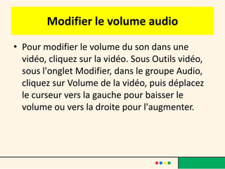 Modifier le volume audio
• Pour modifier le volume du son dans une
  vidéo, cliquez sur la vidéo. Sous Outils vidéo,
  sous l'onglet Modifier, dans le groupe Audio,
  cliquez sur Volume de la vidéo, puis déplacez
  le curseur vers la gauche pour baisser le
  volume ou vers la droite pour l'augmenter.
 