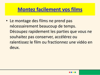 Montez facilement vos films
• Le montage des films ne prend pas
  nécessairement beaucoup de temps.
  Découpez rapidement les parties que vous ne
  souhaitez pas conserver, accélérez ou
  ralentissez le film ou fractionnez une vidéo en
  deux.
 