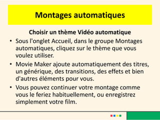 Montages automatiques
       Choisir un thème Vidéo automatique
• Sous l'onglet Accueil, dans le groupe Montages
  automatiques, cliquez sur le thème que vous
  voulez utiliser.
• Movie Maker ajoute automatiquement des titres,
  un générique, des transitions, des effets et bien
  d'autres éléments pour vous.
• Vous pouvez continuer votre montage comme
  vous le feriez habituellement, ou enregistrez
  simplement votre film.
 